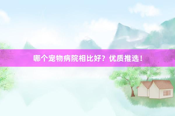 哪个宠物病院相比好？优质推选！